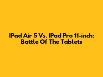 IPad Air 5 Vs. IPad Pro 11-inch: Battle Of The Tablets
