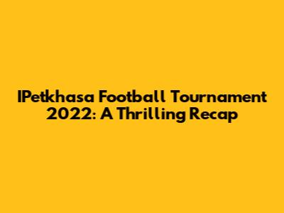 IPetkhasa Football Tournament 2022: A Thrilling Recap