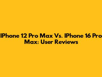 IPhone 12 Pro Max Vs. IPhone 16 Pro Max: User Reviews