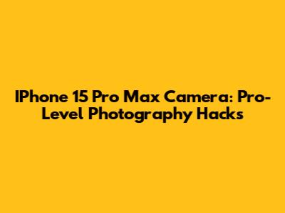 IPhone 15 Pro Max Camera: Pro-Level Photography Hacks
