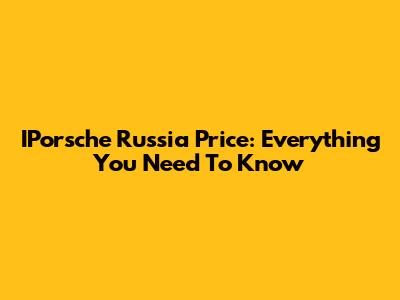 IPorsche Russia Price: Everything You Need To Know