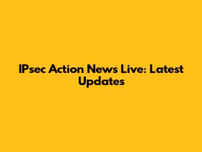 IPsec Action News Live: Latest Updates
