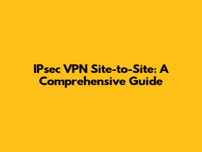 IPsec VPN Site-to-Site: A Comprehensive Guide
