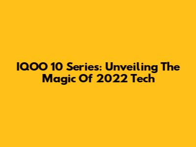 IQOO 10 Series: Unveiling The Magic Of 2022 Tech