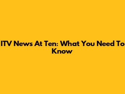 ITV News At Ten: What You Need To Know