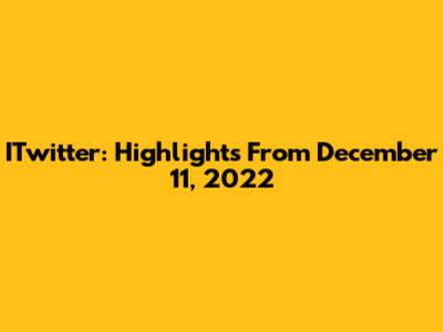 ITwitter: Highlights From December 11, 2022