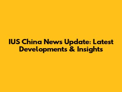 IUS China News Update: Latest Developments & Insights