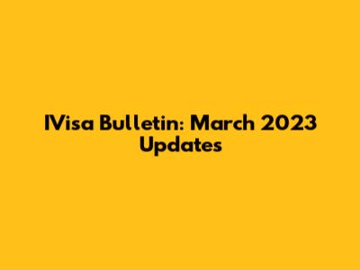 IVisa Bulletin: March 2023 Updates