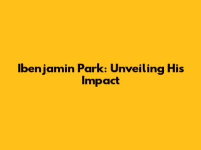 Ibenjamin Park: Unveiling His Impact