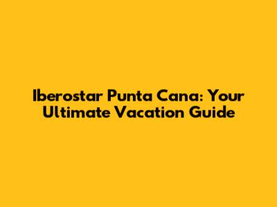 Iberostar Punta Cana: Your Ultimate Vacation Guide