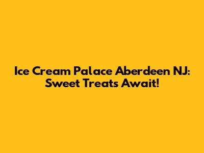 Ice Cream Palace Aberdeen NJ: Sweet Treats Await!