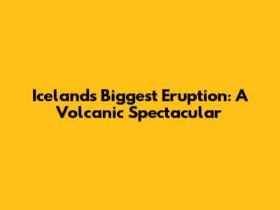 Iceland's Biggest Eruption: A Volcanic Spectacular