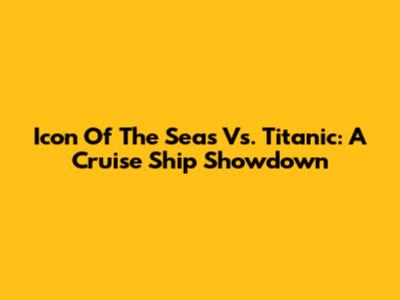 Icon Of The Seas Vs. Titanic: A Cruise Ship Showdown