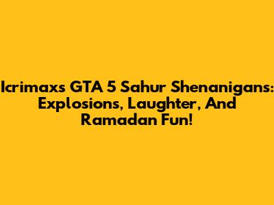 Icrimax's GTA 5 Sahur Shenanigans: Explosions, Laughter, And Ramadan Fun!