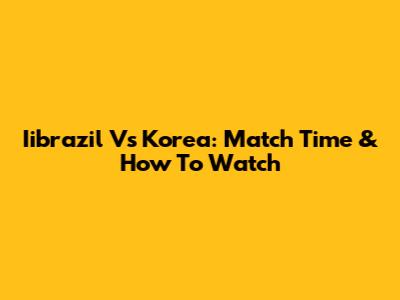 Iibrazil Vs Korea: Match Time & How To Watch