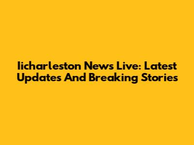 Iicharleston News Live: Latest Updates And Breaking Stories