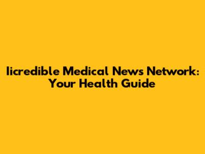 Iicredible Medical News Network: Your Health Guide