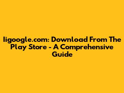 Iigoogle.com: Download From The Play Store - A Comprehensive Guide