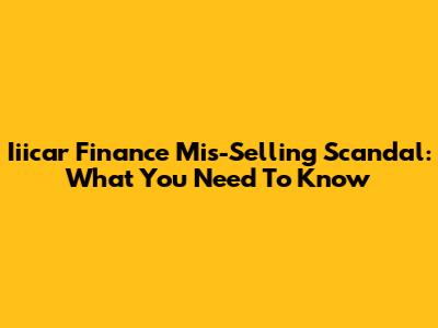 Iiicar Finance Mis-Selling Scandal: What You Need To Know