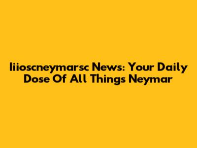 Iiioscneymarsc News: Your Daily Dose Of All Things Neymar
