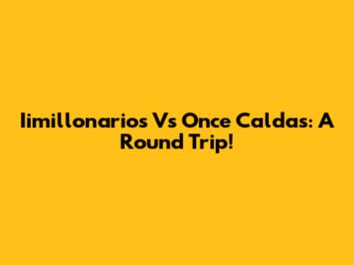 Iimillonarios Vs Once Caldas: A Round Trip!