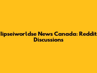 Iipseiworldse News Canada: Reddit Discussions