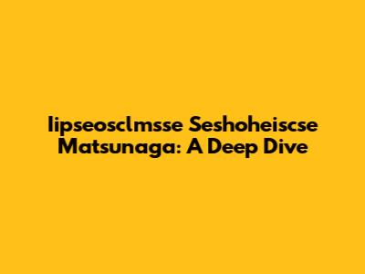 Iipseosclmsse Seshoheiscse Matsunaga: A Deep Dive
