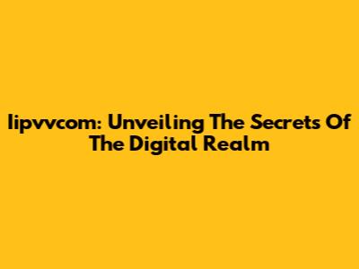 Iipvvcom: Unveiling The Secrets Of The Digital Realm