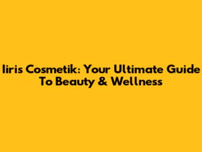 Iiris Cosmetik: Your Ultimate Guide To Beauty & Wellness
