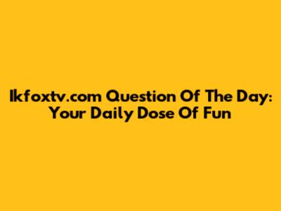 Ikfoxtv.com Question Of The Day: Your Daily Dose Of Fun