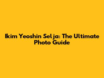 Ikim Yeoshin Selja: The Ultimate Photo Guide