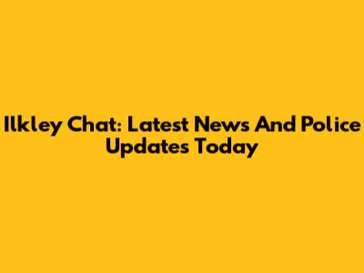 Ilkley Chat: Latest News And Police Updates Today