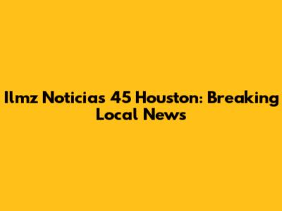 Ilmz Noticias 45 Houston: Breaking Local News