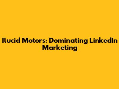Ilucid Motors: Dominating LinkedIn Marketing