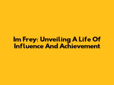 Im Frey: Unveiling A Life Of Influence And Achievement