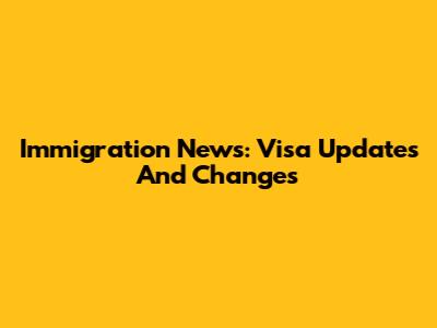 Immigration News: Visa Updates And Changes