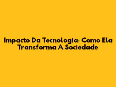Impacto Da Tecnologia: Como Ela Transforma A Sociedade