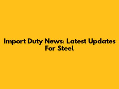 Import Duty News: Latest Updates For Steel