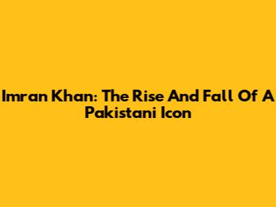 Imran Khan: The Rise And Fall Of A Pakistani Icon