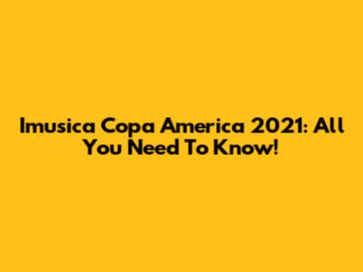 Imusica Copa America 2021: All You Need To Know!