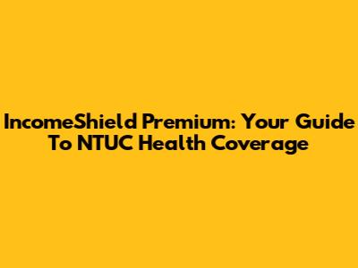 IncomeShield Premium: Your Guide To NTUC Health Coverage