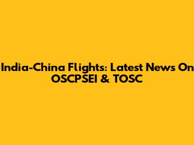 India-China Flights: Latest News On OSCPSEI & TOSC