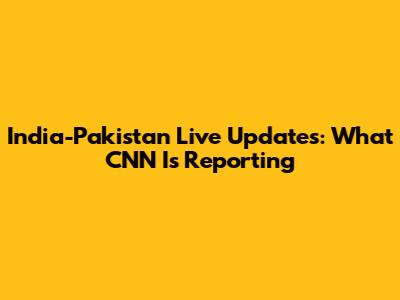 India-Pakistan Live Updates: What CNN Is Reporting