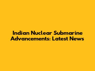 Indian Nuclear Submarine Advancements: Latest News