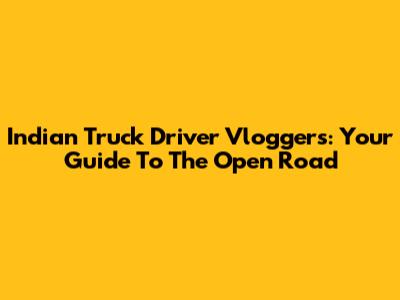Indian Truck Driver Vloggers: Your Guide To The Open Road