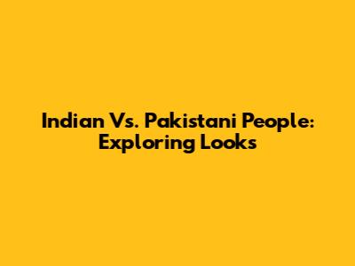 Indian Vs. Pakistani People: Exploring Looks