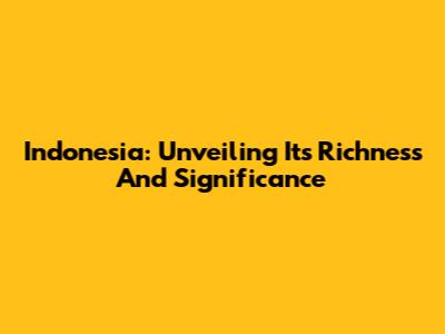 Indonesia: Unveiling Its Richness And Significance