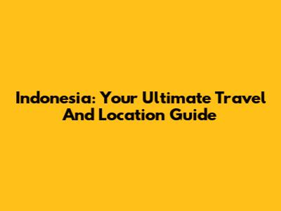 Indonesia: Your Ultimate Travel And Location Guide