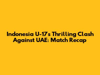 Indonesia U-17's Thrilling Clash Against UAE: Match Recap