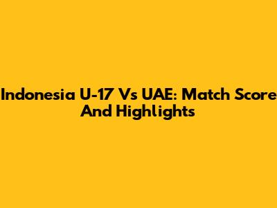 Indonesia U-17 Vs UAE: Match Score And Highlights